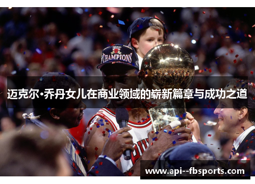 迈克尔·乔丹女儿在商业领域的崭新篇章与成功之道 迈克尔·乔丹女儿在商业领域的崭新篇章与成功之道