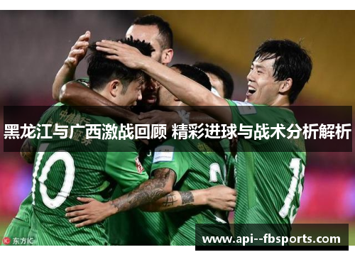 黑龙江与广西激战回顾 精彩进球与战术分析解析 黑龙江与广西激战回顾 精彩进球与战术分析解析