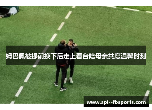 姆巴佩被提前换下后走上看台陪母亲共度温馨时刻 姆巴佩被提前换下后走上看台陪母亲共度温馨时刻