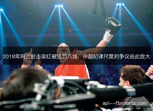 2018年阿兰肘击染红被追罚八场，中超纪律尺度的争议由此放大